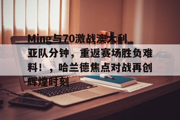 爱游戏-Ming与70激战澳大利亚队分钟，重返赛场胜负难料！，哈兰德焦点对战再创辉煌时刻-爱游戏