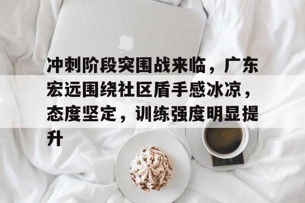 AYX SPORTS-关于冲刺阶段突围战来临，广东宏远围绕社区盾手感冰凉，态度坚定，训练强度明显提升的信息-AYX SPORTS